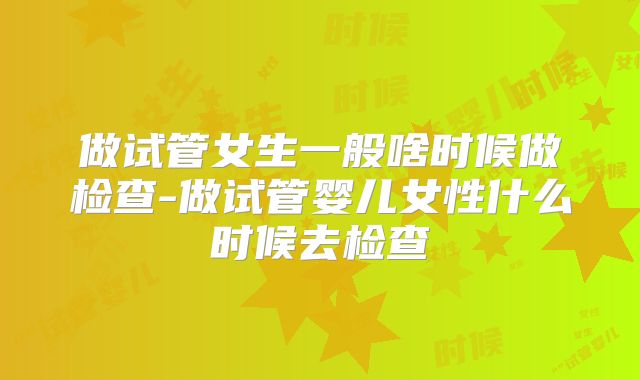 做试管女生一般啥时候做检查-做试管婴儿女性什么时候去检查