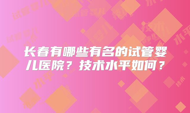 长春有哪些有名的试管婴儿医院？技术水平如何？