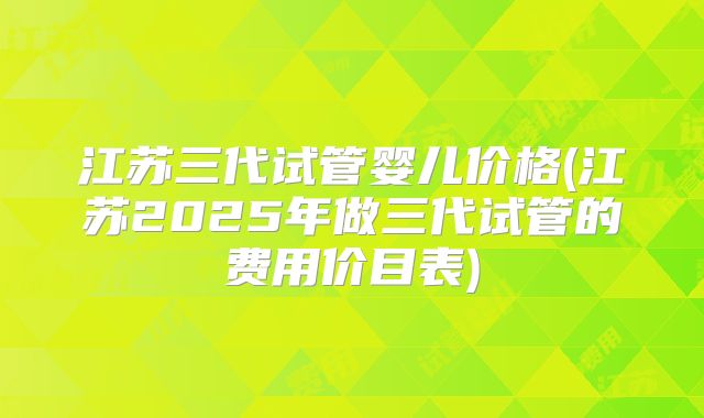 江苏三代试管婴儿价格(江苏2025年做三代试管的费用价目表)