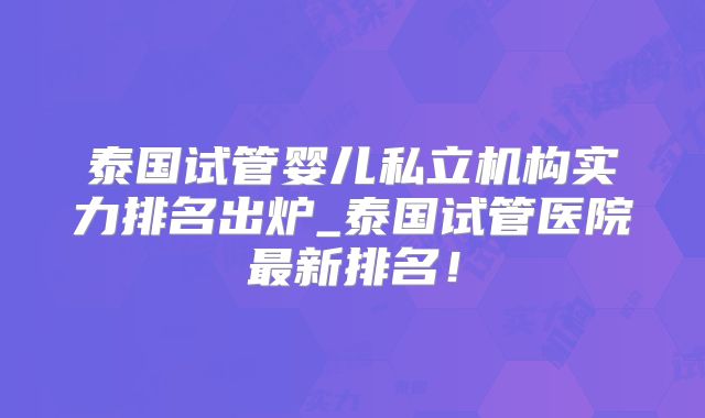 泰国试管婴儿私立机构实力排名出炉_泰国试管医院最新排名！
