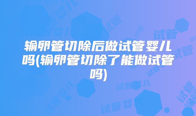 输卵管切除后做试管婴儿吗(输卵管切除了能做试管吗)