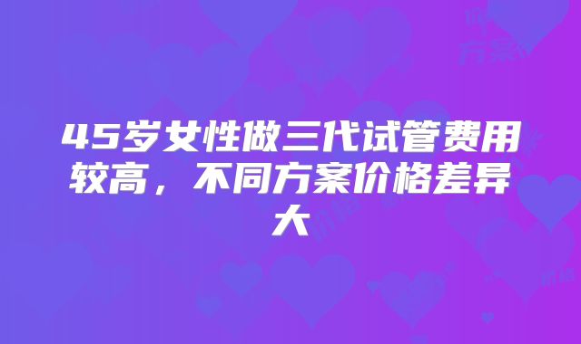 45岁女性做三代试管费用较高,不同方案价格差异大