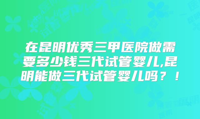 在昆明优秀三甲医院做需要多少钱三代试管婴儿,昆明能做三代试管婴儿吗？！