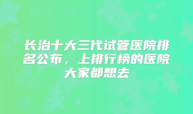 长治十大三代试管医院排名公布，上排行榜的医院大家都想去