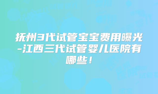 抚州3代试管宝宝费用曝光-江西三代试管婴儿医院有哪些！