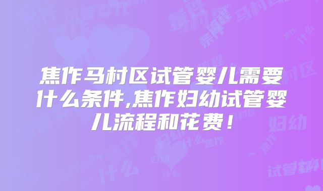 焦作马村区试管婴儿需要什么条件,焦作妇幼试管婴儿流程和花费！