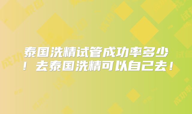 泰国洗精试管成功率多少!去泰国洗精可以自己去!