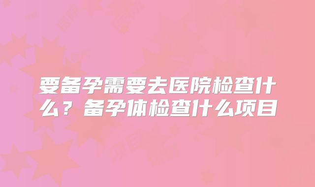 要备孕需要去医院检查什么？备孕体检查什么项目