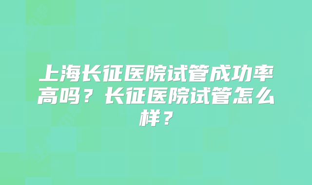 上海长征医院试管成功率高吗?长征医院试管怎么样?