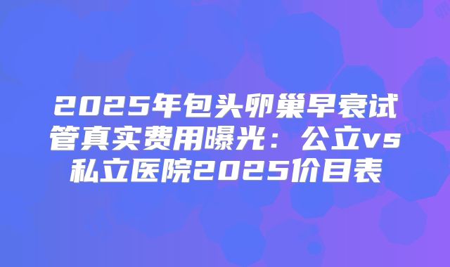 2025年包头卵巢早衰试管真实费用曝光：公立vs私立医院2025价目表