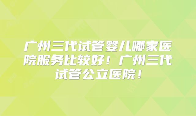 广州三代试管婴儿哪家医院服务比较好!广州三代试管公立医院!