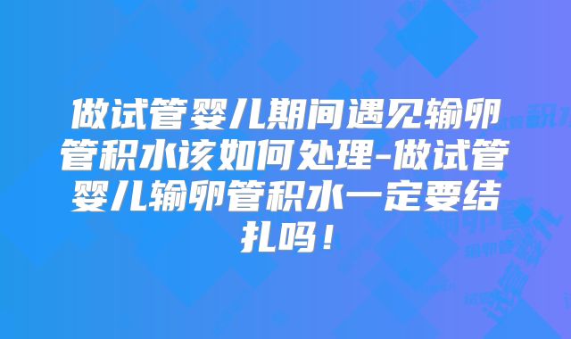 做试管婴儿期间遇见输卵管积水该如何处理-做试管婴儿输卵管积水一定要结扎吗!