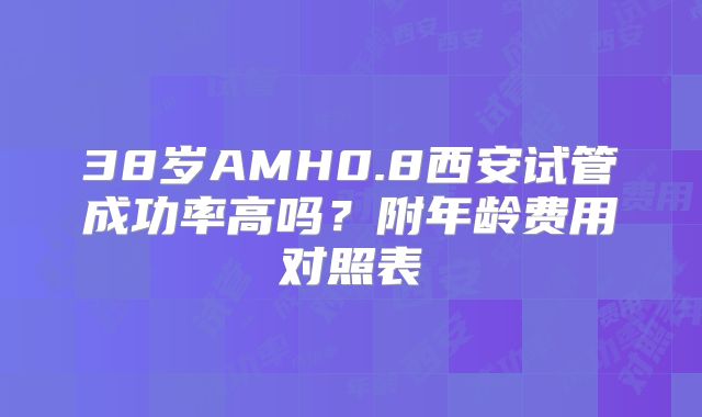 38岁AMH0.8西安试管成功率高吗？附年龄费用对照表