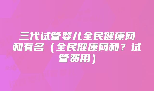 三代试管婴儿全民健康网和有名（全民健康网和？试管费用）