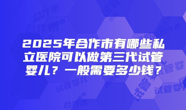 2025年合作市有哪些私立医院可以做第三代试管婴儿？一般需要多少钱？