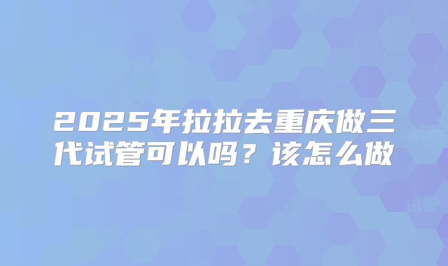 2025年拉拉去重庆做三代试管可以吗?该怎么做