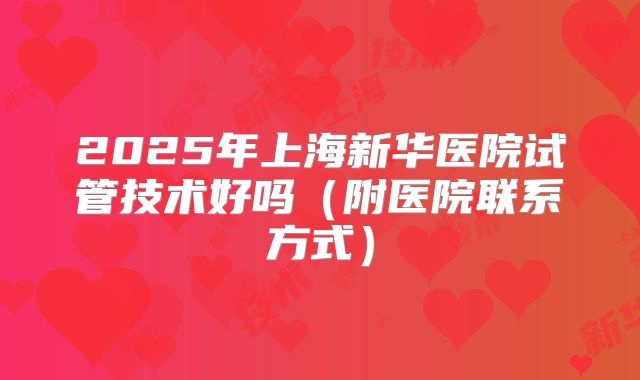 2025年上海新华医院试管技术好吗(附医院联系方式)