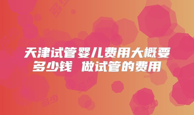 天津试管婴儿费用大概要多少钱 做试管的费用