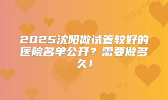 2025沈阳做试管较好的医院名单公开?需要做多久!