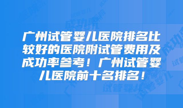 广州试管婴儿医院排名比较好的医院附试管费用及成功率参考！广州试管婴儿医院前十名排名！
