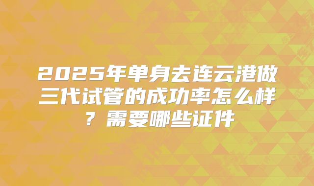 2025年单身去连云港做三代试管的成功率怎么样？需要哪些证件
