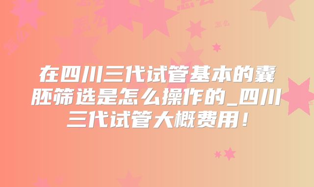 在四川三代试管基本的囊胚筛选是怎么操作的_四川三代试管大概费用！