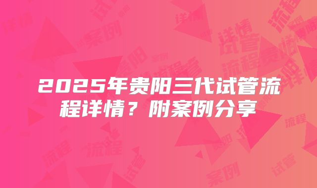 2025年贵阳三代试管流程详情?附案例分享