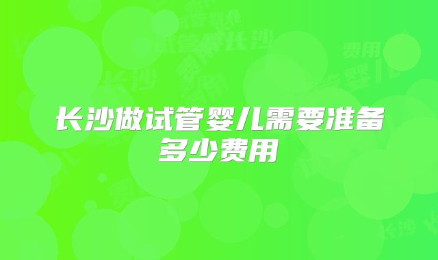 长沙做试管婴儿需要准备多少费用