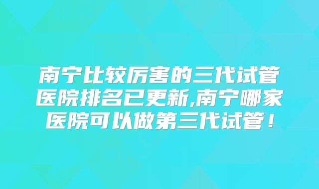 南宁比较厉害的三代试管医院排名已更新,南宁哪家医院可以做第三代试管！