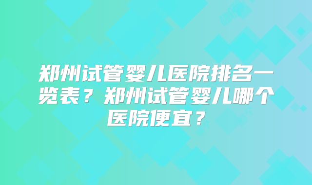 郑州试管婴儿医院排名一览表?郑州试管婴儿哪个医院便宜?