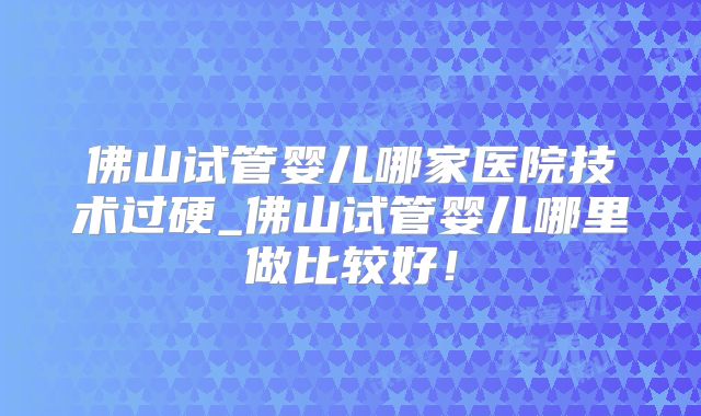 佛山试管婴儿哪家医院技术过硬_佛山试管婴儿哪里做比较好！
