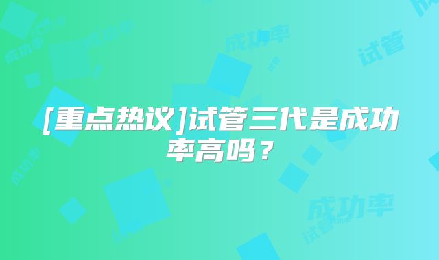 [重点热议]试管三代是成功率高吗？