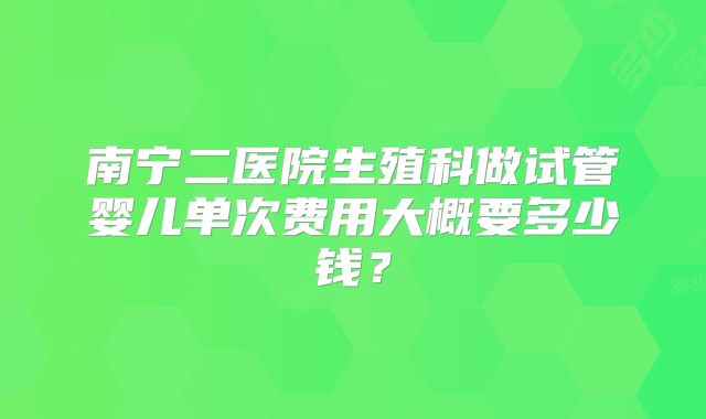 南宁二医院生殖科做试管婴儿单次费用大概要多少钱?