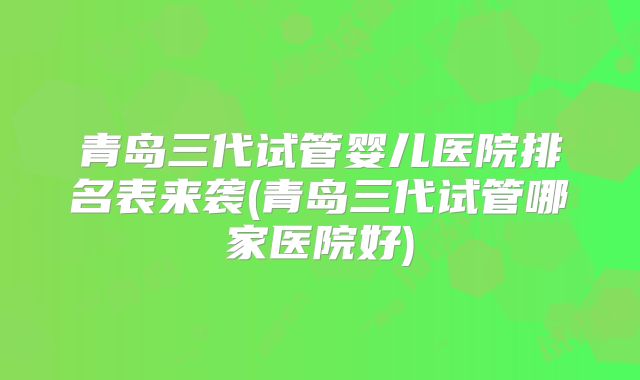 青岛三代试管婴儿医院排名表来袭(青岛三代试管哪家医院好)