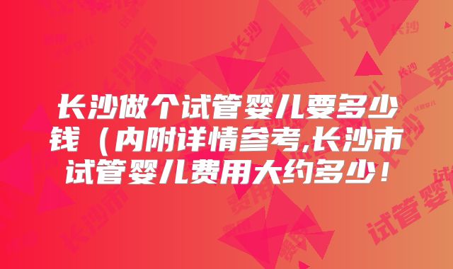 长沙做个试管婴儿要多少钱(内附详情参考,长沙市试管婴儿费用大约多少!