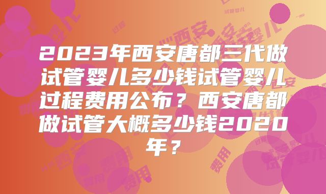 2023年西安唐都三代做试管婴儿多少钱试管婴儿过程费用公布?西安唐都做试管大概多少钱2020年?