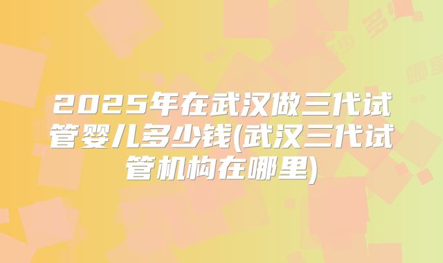 2025年在武汉做三代试管婴儿多少钱(武汉三代试管机构在哪里)