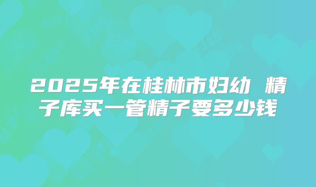 2025年在桂林市妇幼 精子库买一管精子要多少钱