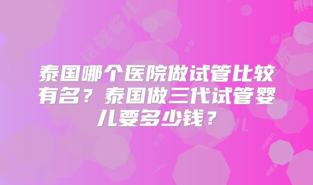 泰国哪个医院做试管比较有名？泰国做三代试管婴儿要多少钱？