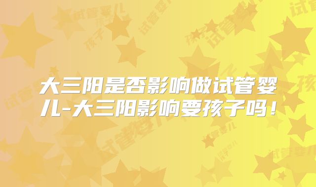大三阳是否影响做试管婴儿-大三阳影响要孩子吗!