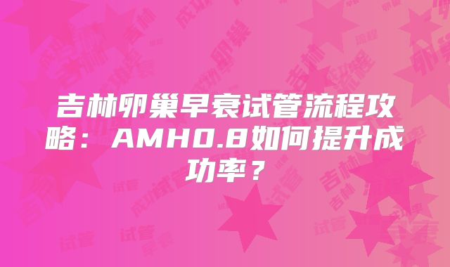 吉林卵巢早衰试管流程攻略:AMH0.8如何提升成功率?