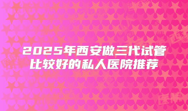 2025年西安做三代试管比较好的私人医院推荐