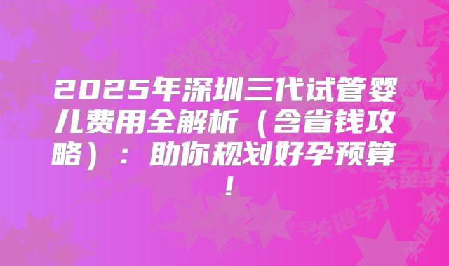 2025年深圳三代试管婴儿费用全解析（含省钱攻略）：助你规划好孕预算！