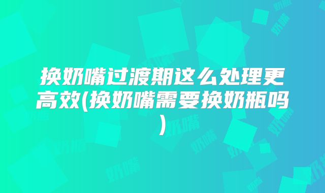 换奶嘴过渡期这么处理更高效(换奶嘴需要换奶瓶吗)