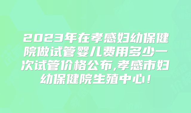 2023年在孝感妇幼保健院做试管婴儿费用多少一次试管价格公布,孝感市妇幼保健院生殖中心!