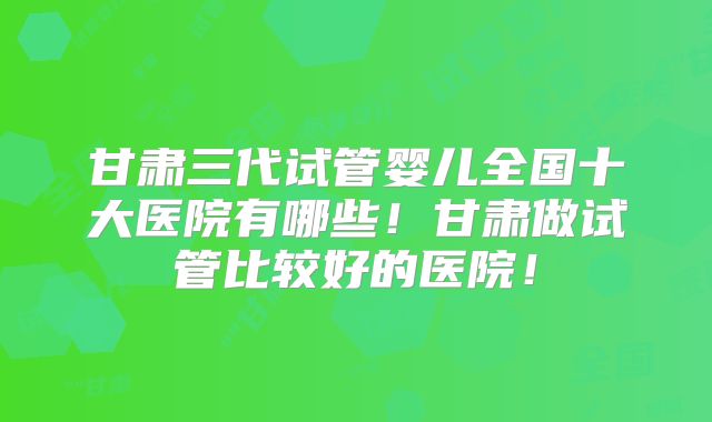 甘肃三代试管婴儿全国十大医院有哪些！甘肃做试管比较好的医院！