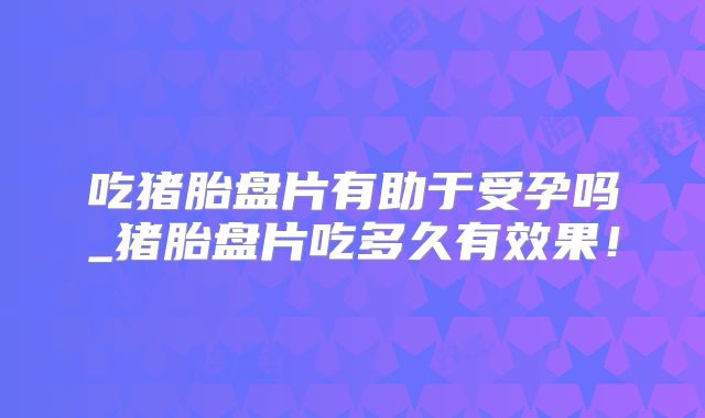 吃猪胎盘片有助于受孕吗_猪胎盘片吃多久有效果！