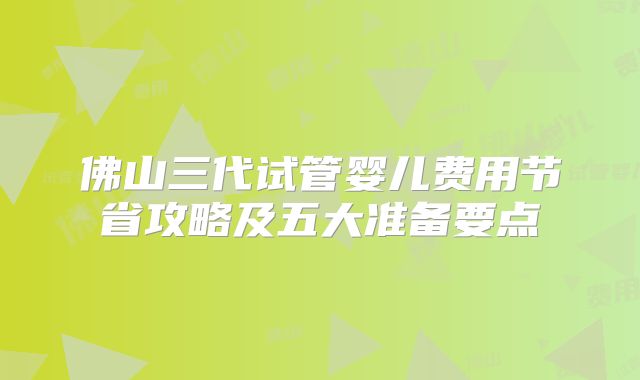 佛山三代试管婴儿费用节省攻略及五大准备要点