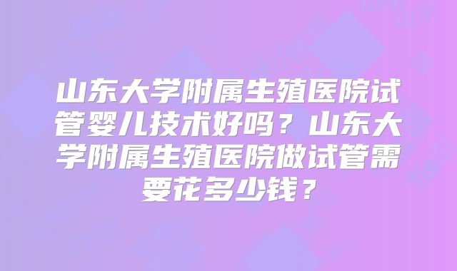 山东大学附属生殖医院试管婴儿技术好吗?山东大学附属生殖医院做试管需要花多少钱?