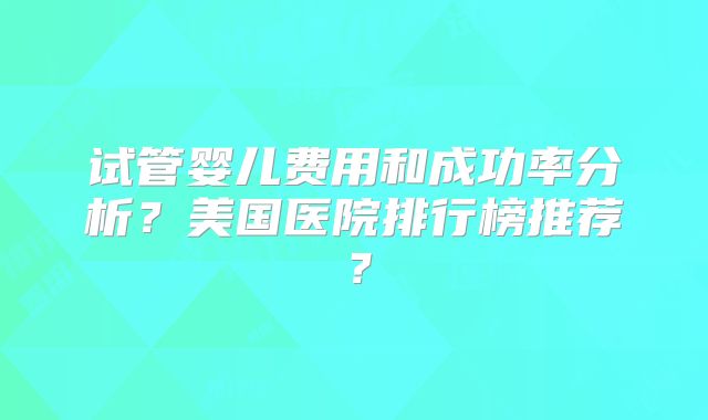 试管婴儿费用和成功率分析?美国医院排行榜推荐?